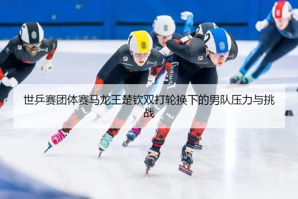 世乒赛团体赛马龙王楚钦双打轮换下的男队压力与挑战